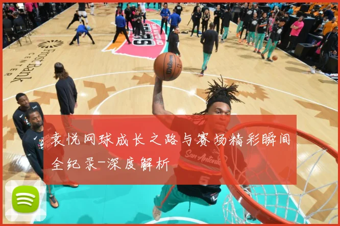 袁悦网球成长之路与赛场精彩瞬间全纪录-深度解析