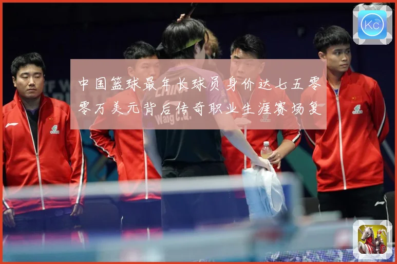 中国篮球最年长球员身价达七五零零万美元背后传奇职业生涯赛场复盘-深度解析