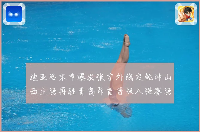 迪亚洛末节爆发张宁外线定乾坤山西主场再胜青岛昂首晋级八强赛场复盘-深度解析