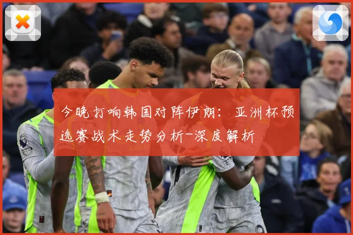 今晚打响韩国对阵伊朗：亚洲杯预选赛战术走势分析-深度解析