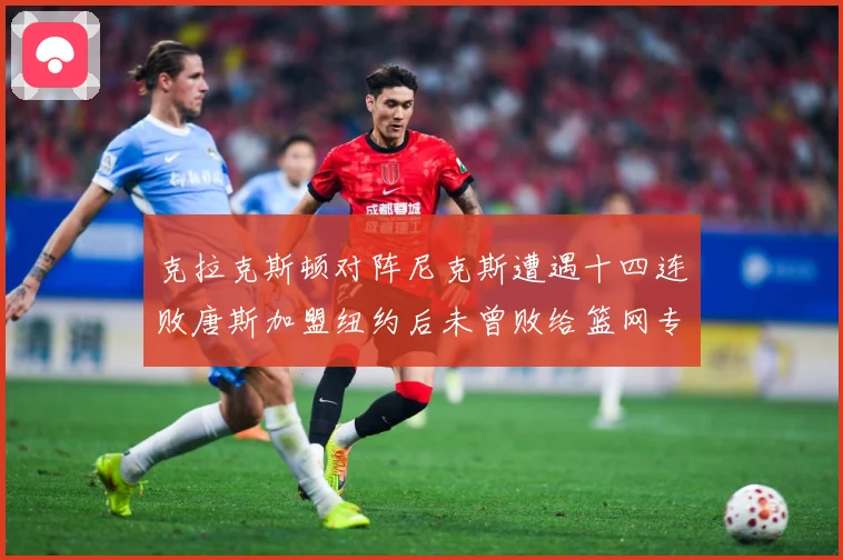 克拉克斯顿对阵尼克斯遭遇十四连败唐斯加盟纽约后未曾败给篮网专题观察-深度解析