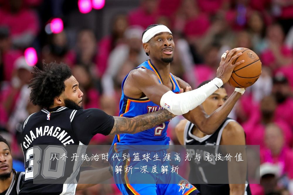 从乔丹统治时代到篮球生涯高光与竞技价值解析-深度解析
