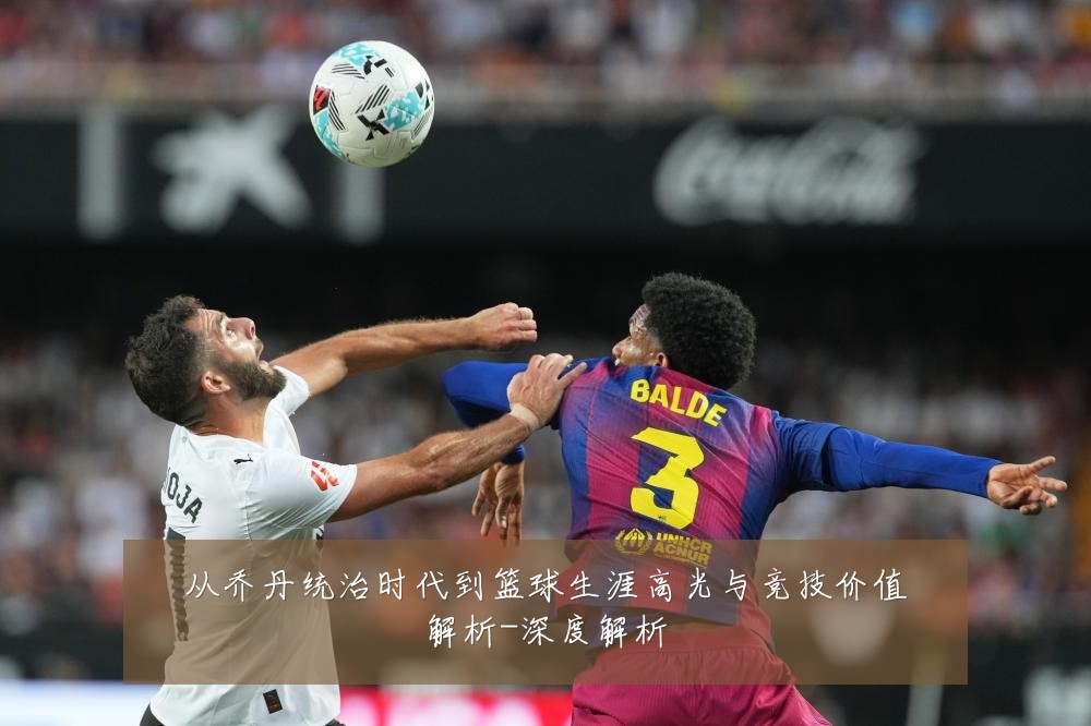 从乔丹统治时代到篮球生涯高光与竞技价值解析-深度解析