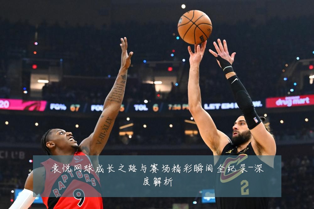 袁悦网球成长之路与赛场精彩瞬间全纪录-深度解析